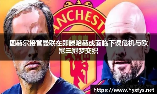 图赫尔接管曼联在即滕哈赫或面临下课危机与欧冠三冠梦交织